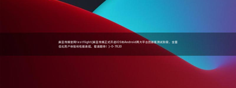 麻豆专题整理：麻豆传媒官网testflight(麻豆传媒正式开启iOS和